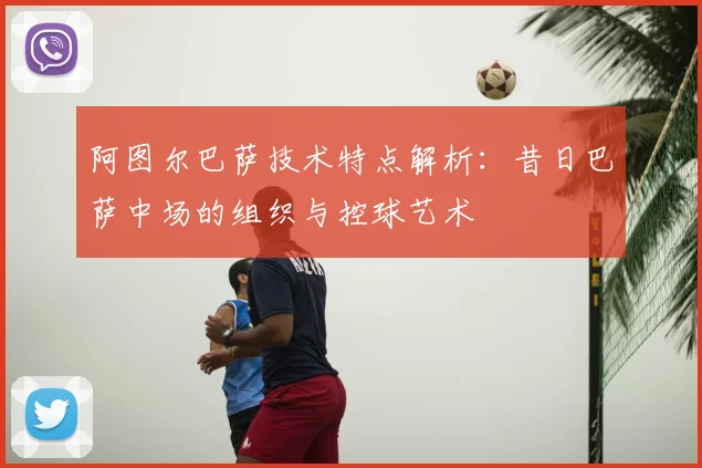 阿图尔巴萨技术特点解析：昔日巴萨中场的组织与控球艺术