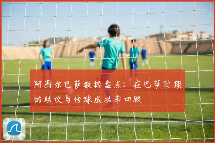 阿图尔巴萨数据盘点：在巴萨时期的助攻与传球成功率回顾
