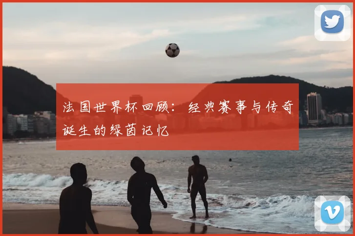 法国世界杯回顾：经典赛事与传奇诞生的绿茵记忆