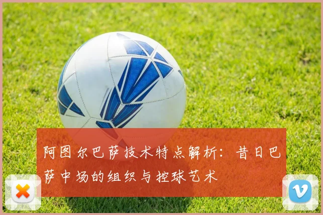 阿图尔巴萨技术特点解析：昔日巴萨中场的组织与控球艺术