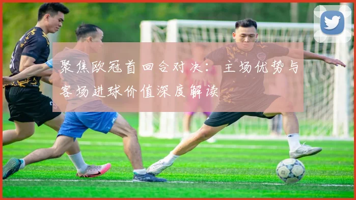 聚焦欧冠首回合对决：主场优势与客场进球价值深度解读