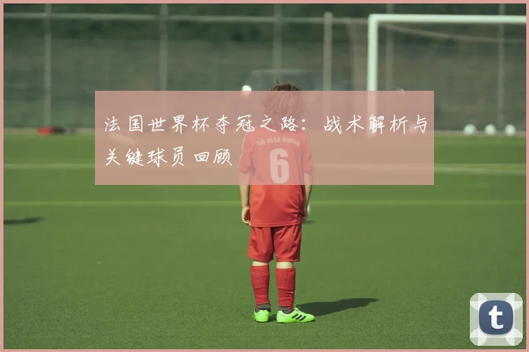 法国世界杯夺冠之路：战术解析与关键球员回顾