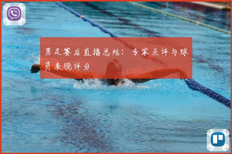 男足赛后直播总结：专家点评与球员表现评分